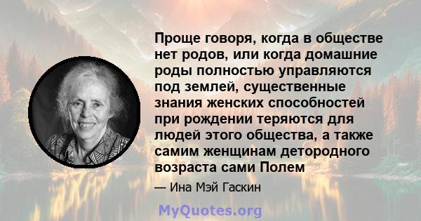 Проще говоря, когда в обществе нет родов, или когда домашние роды полностью управляются под землей, существенные знания женских способностей при рождении теряются для людей этого общества, а также самим женщинам