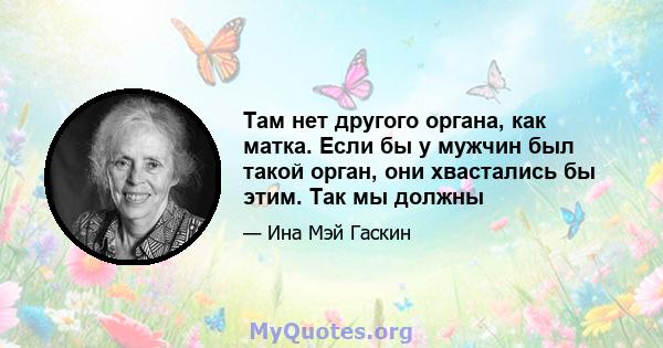 Там нет другого органа, как матка. Если бы у мужчин был такой орган, они хвастались бы этим. Так мы должны