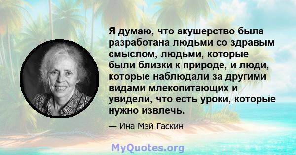 Я думаю, что акушерство была разработана людьми со здравым смыслом, людьми, которые были близки к природе, и люди, которые наблюдали за другими видами млекопитающих и увидели, что есть уроки, которые нужно извлечь.