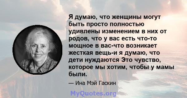 Я думаю, что женщины могут быть просто полностью удивлены изменением в них от родов, что у вас есть что-то мощное в вас-что возникает жесткая вещь-и я думаю, что дети нуждаются Это чувство, которое мы хотим, чтобы у