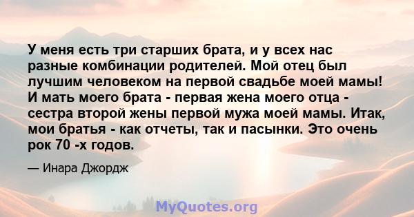 У меня есть три старших брата, и у всех нас разные комбинации родителей. Мой отец был лучшим человеком на первой свадьбе моей мамы! И мать моего брата - первая жена моего отца - сестра второй жены первой мужа моей мамы. 