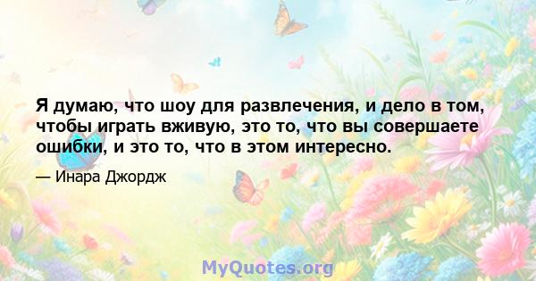 Я думаю, что шоу для развлечения, и дело в том, чтобы играть вживую, это то, что вы совершаете ошибки, и это то, что в этом интересно.