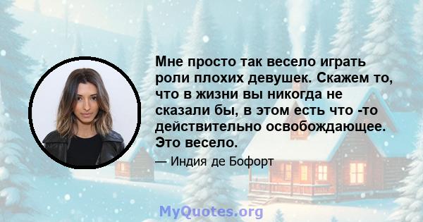 Мне просто так весело играть роли плохих девушек. Скажем то, что в жизни вы никогда не сказали бы, в этом есть что -то действительно освобождающее. Это весело.