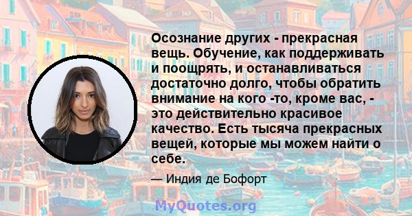 Осознание других - прекрасная вещь. Обучение, как поддерживать и поощрять, и останавливаться достаточно долго, чтобы обратить внимание на кого -то, кроме вас, - это действительно красивое качество. Есть тысяча