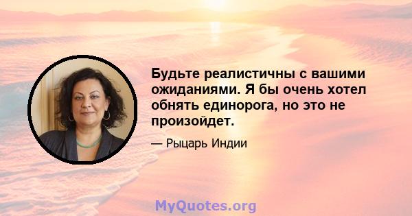 Будьте реалистичны с вашими ожиданиями. Я бы очень хотел обнять единорога, но это не произойдет.