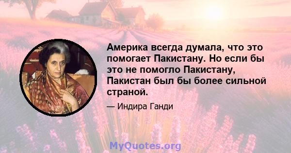 Америка всегда думала, что это помогает Пакистану. Но если бы это не помогло Пакистану, Пакистан был бы более сильной страной.