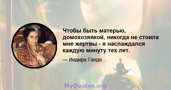 Чтобы быть матерью, домохозяйкой, никогда не стоила мне жертвы - я наслаждался каждую минуту тех лет.