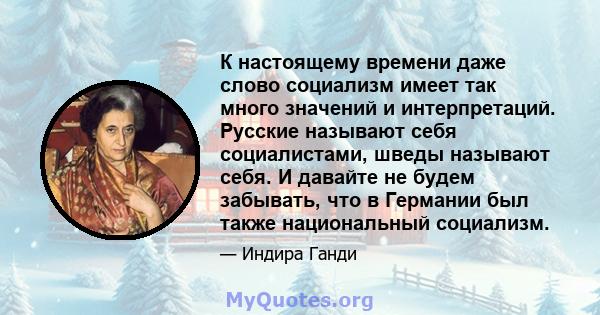 К настоящему времени даже слово социализм имеет так много значений и интерпретаций. Русские называют себя социалистами, шведы называют себя. И давайте не будем забывать, что в Германии был также национальный социализм.