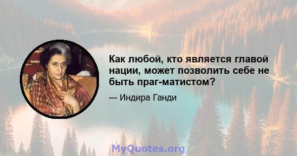 Как любой, кто является главой нации, может позволить себе не быть праг-матистом?