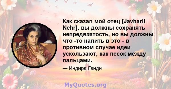 Как сказал мой отец [Javharll Nehr], вы должны сохранять непредвзятость, но вы должны что -то налить в это - в противном случае идеи ускользают, как песок между пальцами.