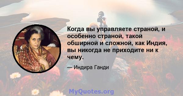 Когда вы управляете страной, и особенно страной, такой обширной и сложной, как Индия, вы никогда не приходите ни к чему.