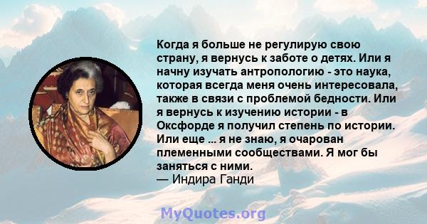 Когда я больше не регулирую свою страну, я вернусь к заботе о детях. Или я начну изучать антропологию - это наука, которая всегда меня очень интересовала, также в связи с проблемой бедности. Или я вернусь к изучению