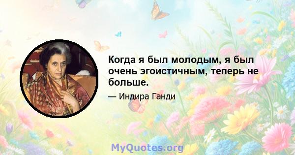 Когда я был молодым, я был очень эгоистичным, теперь не больше.