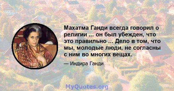 Махатма Ганди всегда говорил о религии ... он был убежден, что это правильно ... Дело в том, что мы, молодые люди, не согласны с ним во многих вещах.