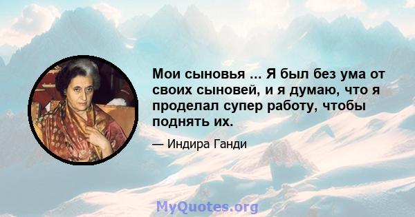 Мои сыновья ... Я был без ума от своих сыновей, и я думаю, что я проделал супер работу, чтобы поднять их.