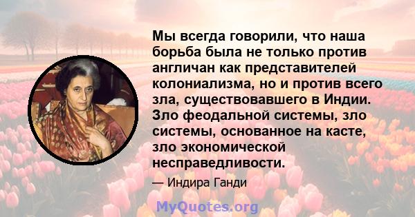 Мы всегда говорили, что наша борьба была не только против англичан как представителей колониализма, но и против всего зла, существовавшего в Индии. Зло феодальной системы, зло системы, основанное на касте, зло