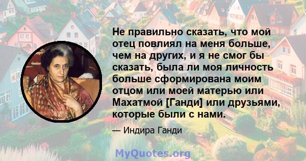 Не правильно сказать, что мой отец повлиял на меня больше, чем на других, и я не смог бы сказать, была ли моя личность больше сформирована моим отцом или моей матерью или Махатмой [Ганди] или друзьями, которые были с