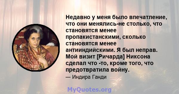 Недавно у меня было впечатление, что они менялись-не столько, что становятся менее пропакистанскими, сколько становятся менее антииндийскими. Я был неправ. Мой визит [Ричарда] Никсона сделал что -то, кроме того, что