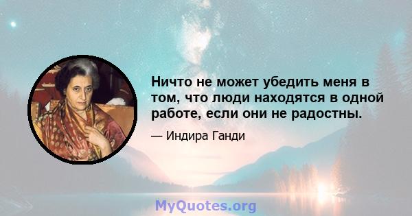 Ничто не может убедить меня в том, что люди находятся в одной работе, если они не радостны.