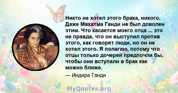 Никто не хотел этого брака, никого. Даже Махатма Ганди не был доволен этим. Что касается моего отца ... это не правда, что он выступил против этого, как говорят люди, но он не хотел этого. Я полагаю, потому что отцы