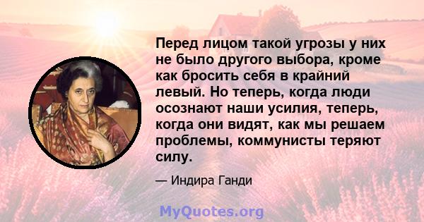 Перед лицом такой угрозы у них не было другого выбора, кроме как бросить себя в крайний левый. Но теперь, когда люди осознают наши усилия, теперь, когда они видят, как мы решаем проблемы, коммунисты теряют силу.