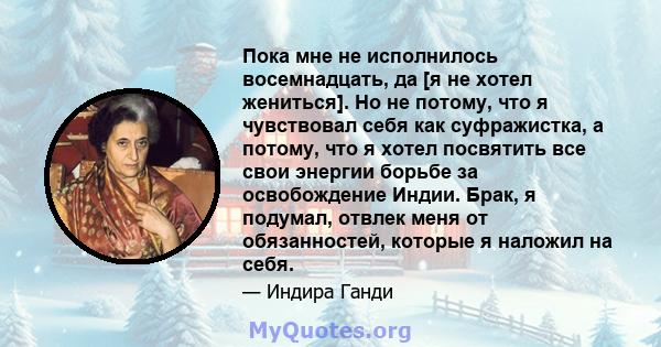 Пока мне не исполнилось восемнадцать, да [я не хотел жениться]. Но не потому, что я чувствовал себя как суфражистка, а потому, что я хотел посвятить все свои энергии борьбе за освобождение Индии. Брак, я подумал, отвлек 