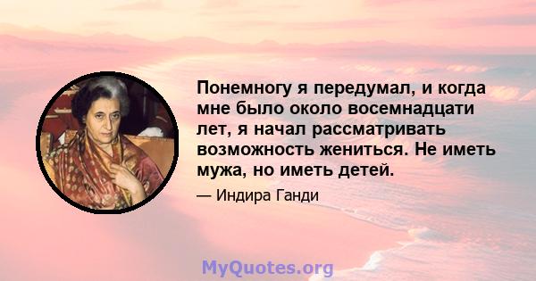 Понемногу я передумал, и когда мне было около восемнадцати лет, я начал рассматривать возможность жениться. Не иметь мужа, но иметь детей.