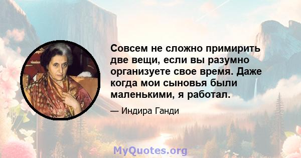 Совсем не сложно примирить две вещи, если вы разумно организуете свое время. Даже когда мои сыновья были маленькими, я работал.