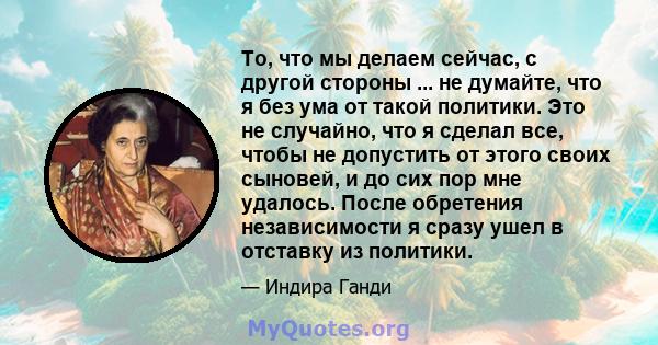 То, что мы делаем сейчас, с другой стороны ... не думайте, что я без ума от такой политики. Это не случайно, что я сделал все, чтобы не допустить от этого своих сыновей, и до сих пор мне удалось. После обретения