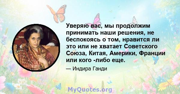 Уверяю вас, мы продолжим принимать наши решения, не беспокоясь о том, нравится ли это или не хватает Советского Союза, Китая, Америки, Франции или кого -либо еще.