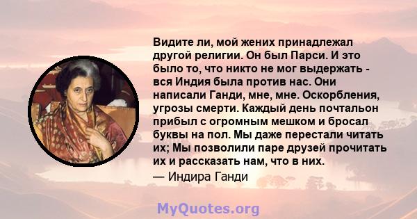 Видите ли, мой жених принадлежал другой религии. Он был Парси. И это было то, что никто не мог выдержать - вся Индия была против нас. Они написали Ганди, мне, мне. Оскорбления, угрозы смерти. Каждый день почтальон