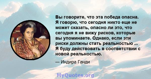 Вы говорите, что эта победа опасна. Я говорю, что сегодня никто еще не может сказать, опасно ли это, что сегодня я не вижу рисков, которые вы упоминаете. Однако, если эти риски должны стать реальностью ... Я буду