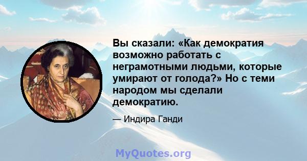 Вы сказали: «Как демократия возможно работать с неграмотными людьми, которые умирают от голода?» Но с теми народом мы сделали демократию.