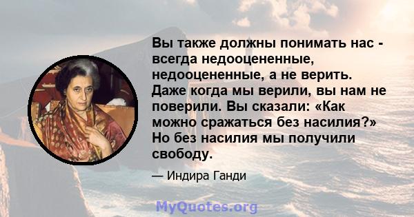 Вы также должны понимать нас - всегда недооцененные, недооцененные, а не верить. Даже когда мы верили, вы нам не поверили. Вы сказали: «Как можно сражаться без насилия?» Но без насилия мы получили свободу.