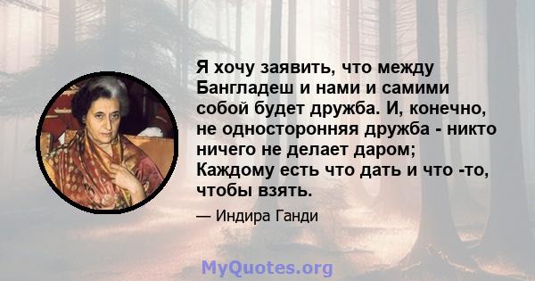 Я хочу заявить, что между Бангладеш и нами и самими собой будет дружба. И, конечно, не односторонняя дружба - никто ничего не делает даром; Каждому есть что дать и что -то, чтобы взять.