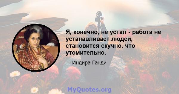 Я, конечно, не устал - работа не устанавливает людей, становится скучно, что утомительно.