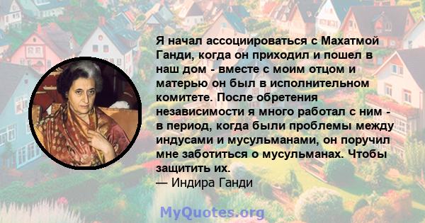 Я начал ассоциироваться с Махатмой Ганди, когда он приходил и пошел в наш дом - вместе с моим отцом и матерью он был в исполнительном комитете. После обретения независимости я много работал с ним - в период, когда были