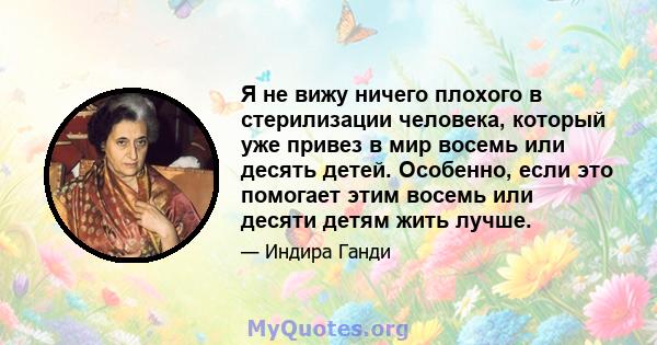 Я не вижу ничего плохого в стерилизации человека, который уже привез в мир восемь или десять детей. Особенно, если это помогает этим восемь или десяти детям жить лучше.