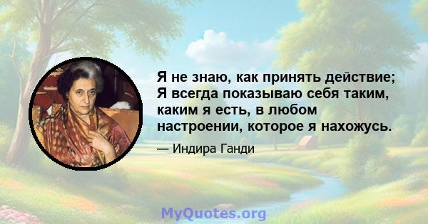 Я не знаю, как принять действие; Я всегда показываю себя таким, каким я есть, в любом настроении, которое я нахожусь.