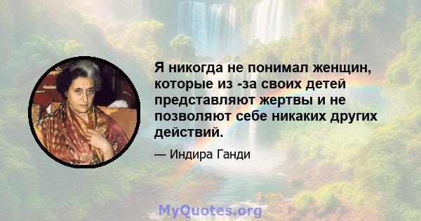 Я никогда не понимал женщин, которые из -за своих детей представляют жертвы и не позволяют себе никаких других действий.