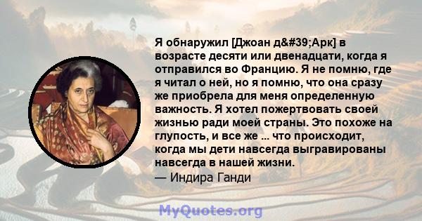 Я обнаружил [Джоан д'Арк] в возрасте десяти или двенадцати, когда я отправился во Францию. Я не помню, где я читал о ней, но я помню, что она сразу же приобрела для меня определенную важность. Я хотел пожертвовать