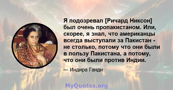 Я подозревал [Ричард Никсон] был очень пропакистаном. Или, скорее, я знал, что американцы всегда выступали за Пакистан - не столько, потому что они были в пользу Пакистана, а потому, что они были против Индии.