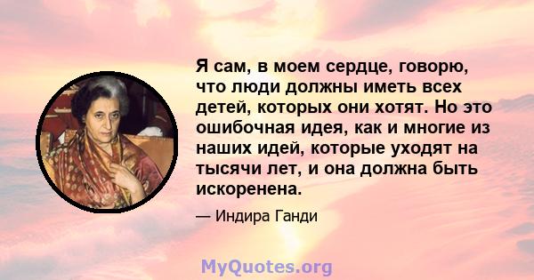 Я сам, в моем сердце, говорю, что люди должны иметь всех детей, которых они хотят. Но это ошибочная идея, как и многие из наших идей, которые уходят на тысячи лет, и она должна быть искоренена.