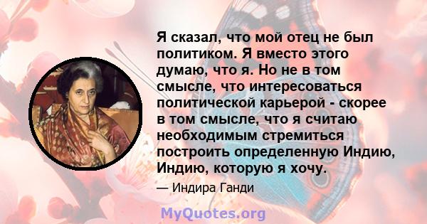 Я сказал, что мой отец не был политиком. Я вместо этого думаю, что я. Но не в том смысле, что интересоваться политической карьерой - скорее в том смысле, что я считаю необходимым стремиться построить определенную Индию, 