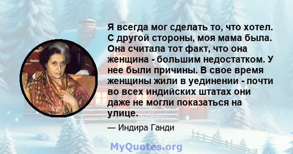 Я всегда мог сделать то, что хотел. С другой стороны, моя мама была. Она считала тот факт, что она женщина - большим недостатком. У нее были причины. В свое время женщины жили в уединении - почти во всех индийских