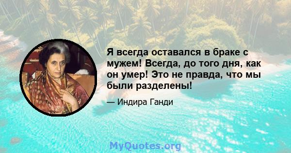 Я всегда оставался в браке с мужем! Всегда, до того дня, как он умер! Это не правда, что мы были разделены!