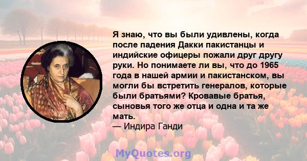 Я знаю, что вы были удивлены, когда после падения Дакки пакистанцы и индийские офицеры пожали друг другу руки. Но понимаете ли вы, что до 1965 года в нашей армии и пакистанском, вы могли бы встретить генералов, которые