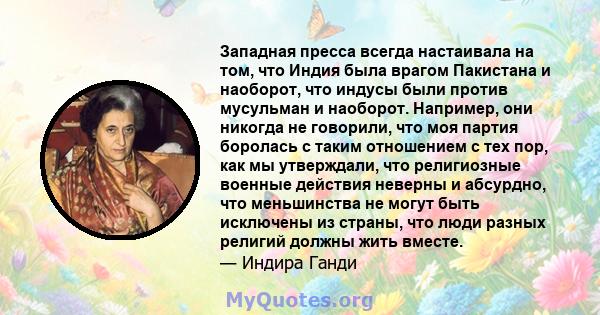 Западная пресса всегда настаивала на том, что Индия была врагом Пакистана и наоборот, что индусы были против мусульман и наоборот. Например, они никогда не говорили, что моя партия боролась с таким отношением с тех пор, 