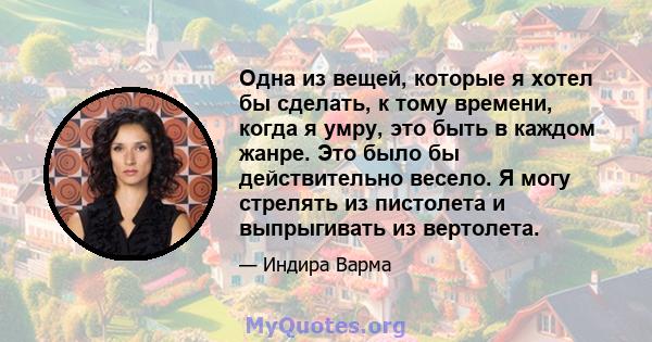 Одна из вещей, которые я хотел бы сделать, к тому времени, когда я умру, это быть в каждом жанре. Это было бы действительно весело. Я могу стрелять из пистолета и выпрыгивать из вертолета.