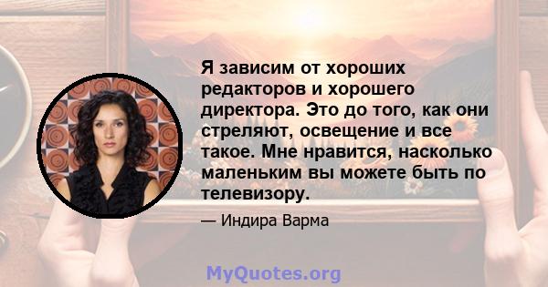 Я зависим от хороших редакторов и хорошего директора. Это до того, как они стреляют, освещение и все такое. Мне нравится, насколько маленьким вы можете быть по телевизору.